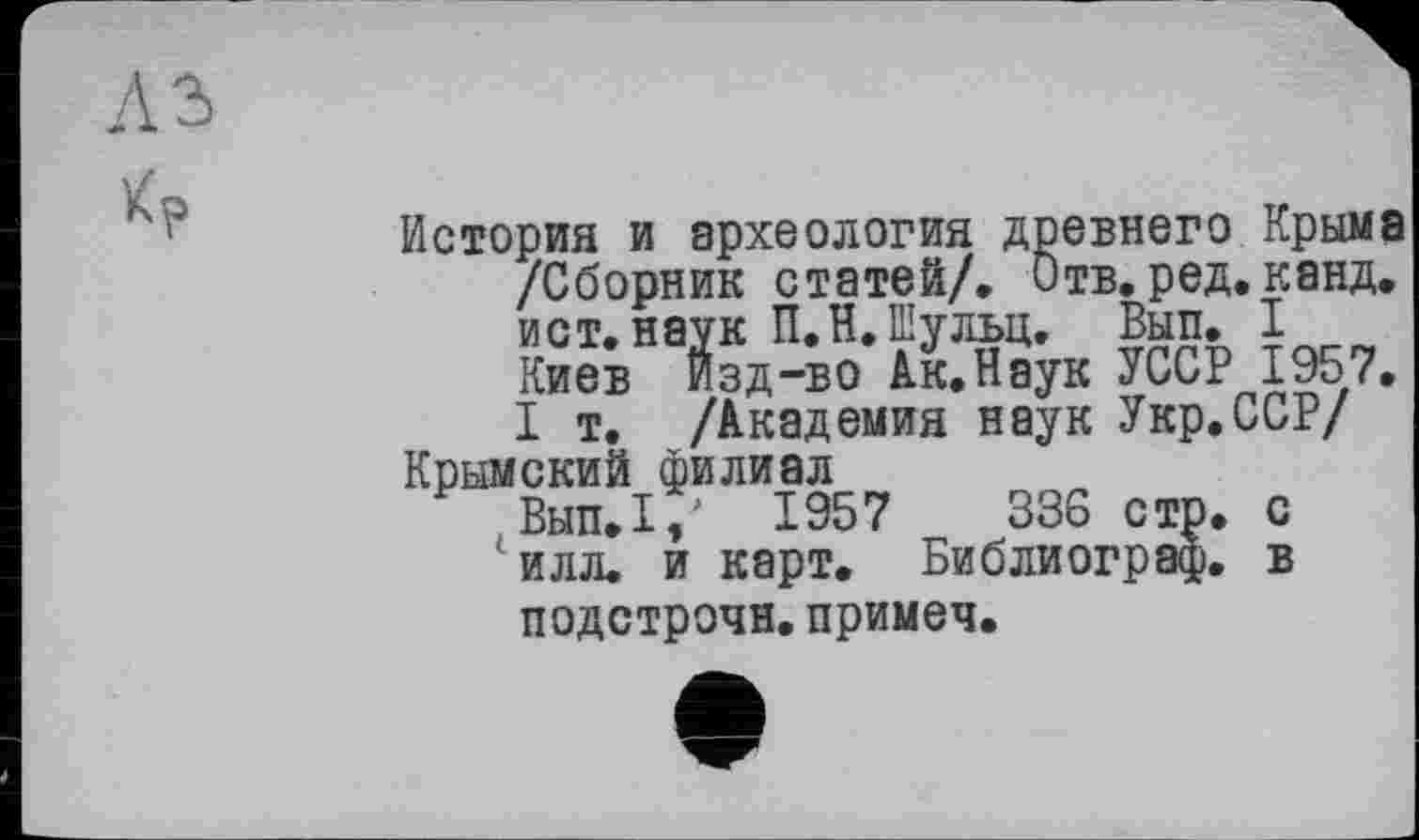 ﻿История и археология древнего Крыма /Сборник статей/. Отв. ред. канд. ист. наук П.Н.Шульц. Вып. I Киев Изд-во Ак.Наук УССР 1957. I т. /Академия наук Укр.ССР/
Крымский филиал
Вып.1, 1957	336 стр. с
' илл. и карт. Библиограф, в подстрочи.примеч.